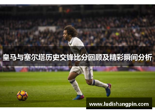 皇马与塞尔塔历史交锋比分回顾及精彩瞬间分析