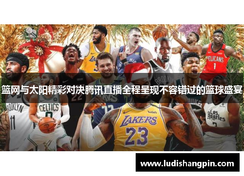 篮网与太阳精彩对决腾讯直播全程呈现不容错过的篮球盛宴